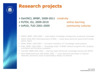 Research projects DaVINCI, BMBF, 2008-2011  creativity PeTEX, EU, 2009-2010 online learning InPUD, TUD 2001-2009 community cultures MARIS, BMBF, 2005-2008 --- case studies, knowledge management, production processes eGOV, 2006-2007 Informationsbüro d-NRW --- study about electronic government trends, actors, topics WINK, BMWI, 2005-2007 --- formative evaluation of 7 knowledge media projects EVAL, BMBF, 2005-2006 ---  “knowledge loops” of BMBF research programs and –projects, summative and formative evaluation LearnDO, BMBF,2002-2004 --- learning region Dortmund, knowledge sharing with BSCW Werk-Stadt Dortmund, SFS-KOWA, 2002  --- socio-technical web design of regional networks; Dortmund, study of participatory design via Internet 2011-05-04 [email_address] 