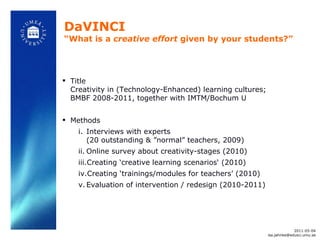 DaVINCI “What is a  creative effort  given by your students?”  Title Creativity in (Technology-Enhanced) learning cultures; BMBF 2008-2011, together with IMTM/Bochum U Methods Interviews with experts (20 outstanding &  ”normal” teachers, 2009) Online survey about creativity-stages (2010)  Creating  ‘creative learning scenarios‘ (2010) Creating  ‘trainings/modules for teachers’ (2010) Evaluation of intervention / redesign (2010-2011) 2011-05-04 [email_address] 