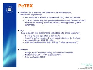 PeTEX Platform for eLearning and Telemetric Experimentations  Production Engineering EU, 2008-2010, Partners: Stockholm KTH, Palermo DTMPIG 3 Labs: Tensile test, compression test (semi- and fully-automatic), Friction stir welding  (semi-automatic);  Milling process (semi-automatic) RQ:    How to design live-experiments embedded into online learning?   Developing tele-operated experiments  including video-supported, web-based interfaces to the labs  embedded into a LMS (Moodle) with peer-reviewed feedback (Blogs,  “reflective learning”)  Method:  Design-based research (DBR) with modeling method  Midterm evaluation with experts (2009) Final evaluation (2010) Jahnke et al. 2009 DELFI conf 2011-05-04 [email_address] 