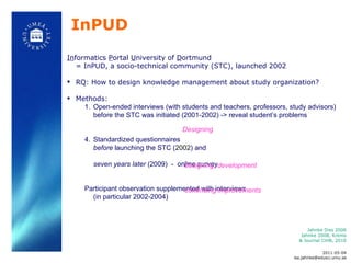 InPUD In formatics  P ortal  U niversity of  D ortmund  = InPUD, a socio-technical community (STC), launched 2002 RQ: How to design knowledge management about study organization?  Methods:  Open-ended interviews (with students and teachers, professors, study advisors) before the STC was initiated (2001-2002) -> reveal student ’ s problems Standardized questionnaires  before  launching the STC ( 2002 ) and seven years later  (2009)  -  online survey  Participant observation supplemented with interviews (in particular 2002-2004)  Jahnke Diss 2006 Jahnke 2008, Krems & Journal CiHB, 2010 2011-05-04 [email_address] Designing designing, development continuing improvements 