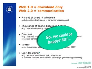 Millions of users in Wikipedia  (collaboration; ProSumers =  consumers+producers) Thousands of online discussion boards  (e.g., marathon training, health, movies…) Facebook  (e.g., volcano ash cloud: people provided private accommodations organized carpools via Facebook) Twitter  (e.g., information about protests during Iran election, 2009) Crowdsourcing *   (e.g., Amazon Mechanical Turk, Innocentive  = Internet services, new form of knowledge generating processes) Web 1.0 = download only Web 2.0 = communication *Jahnke & Prilla, 2008  (Eds. Back, Gronau, Tochtermann) 2011-05-04 [email_address] 