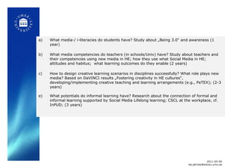 What media-/ i-literacies do students have? Study about „Being 3.0 “  and awareness (1 year) What media competencies do teachers (in schools/Univ) have? Study about teachers and their competencies using new media in HE; how they use what Social Media in HE; attitudes and habitus;  what learning outcomes do they enable (2 years) How to design creative learning scenarios in disciplines successfully? What role plays new media? Based on DaVINCI results „Fostering creativity in HE cultures “ , developing/implementing creative teaching and learning arrangements (e.g., PeTEX); (2-3 years) What potentials do informal learning have? Research about the connection of formal and informal learning supported by Social Media Lifelong learning; CSCL at the workplace, cf. InPUD; (3 years) 2011-05-04 [email_address] 