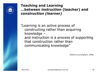 Teaching and Learning …between  instruction  (teacher) and  construction (learner) “ Learning is an active process of constructing rather than acquiring knowledge –  and instruction is a process of supporting that construction rather than communicating knowledge”  (Duffy & Cunningham, 1996)   April 2011 [email_address] 