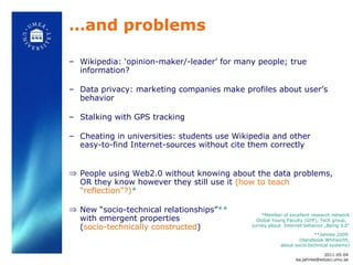… and problems Wikipedia: ‘opinion-maker/-leader’ for many people; true information? Data privacy: marketing companies make profiles about user’s behavior  Stalking with GPS tracking Cheating in universities: students use Wikipedia and other easy-to-find Internet-sources without cite them correctly People using Web2.0 without knowing about the data problems, OR they know however they still use it  (how to teach “reflection”?) *   New “socio-technical relationships” **  with emergent properties  ( socio-technically constructed ) **Jahnke 2009  (Handbook Whitworth, about socio-technical systems) *Member of excellent research network Global Young Faculty (GYF), Tech group,  survey about  Internet behavior „Being 3.0“ 2011-05-04 [email_address] 