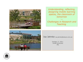 Understanding, reflecting, designing mobile learning spaces, the classroom of tomorrow -- Challenges in Research and Teaching  Isa Jahnke  [email_address] October 17, 2011  Umeå University IML 