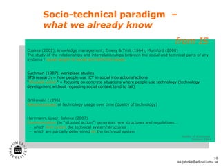 Socio-technical paradigm  –  what we already know Coakes (2002), knowledge management; Emery & Trist (1964), Mumford (2000) The study of the relationships and interrelationships between the social and technical parts of any systems /  equal weight to social and technical issues Suchman (1987), workplace studies STS research = how people use ICT in social interactions/actions “ Situated action ” = focusing on concrete situations where people use technology (technology development without regarding social context tend to fail) Orlikowski (1996)  Metamorphoses  of technology usage over time (duality of technology) Herrmann, Loser, Jahnke (2007) Communication  (in  “situated action”) generates new structures and regulations... which  form (coin)   the technical system/structures which are partially determined  by   the technical system duality of structures  Giddens 1984 from IS  [email_address] 