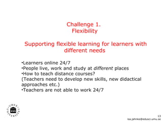 Challenge 1.  Flexibility Supporting flexible learning for learners with different needs Learners online 24/7  People live, work and study at  different  places How to teach distance courses? (Teachers need to develop new skills, new didactical approaches etc.) Teachers are not able to work 24/7 [email_address] 