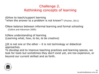 Challenge 2.  Rethinking concepts of learning How to teach/support learning  “when the answer to a problem is not known” ? (Fischer, 2011) New balance between informal learning and formal schooling   (Collins and Halverson 2009)  New understanding of learning  (Learning  what ,  how ,  to be ,  to be creative ) It is not one  or  the other – it is not technology  or  didactical approaches.  To develop and to improve teaching practices and learning spaces, we look for tools but sometimes they don’t exist yet, are too expensive, or beyond our current skillset and so forth .  [email_address] 