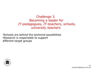 Challenge 3.  Becoming a leader for IT-pedagogues, IT-teachers, schools, university teachers  Schools are  behind  the technical possibilities Research is responsible to support  different target groups [email_address] 