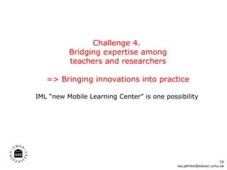 Challenge 4.  Bridging expertise among  teachers and researchers  => Bringing innovations into practice IML “new Mobile Learning Center” is one possibility  [email_address] 