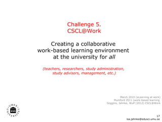 Challenge 5. [email_address] Creating a collaborative  work-based learning environment  at the university for  all (teachers, researchers, study administration,  study advisors, management, etc.) [email_address] Mørch 2010 (eLearning at work) Mumford 2011 (work-based learning  Goggins, Jahnke, Wulf (2012) CSCL@Work 