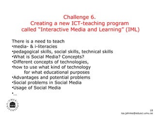 Challenge 6.  Creating a new ICT-teaching program  called “Interactive Media and Learning” (IML) There is a need to teach media- & i-literacies pedagogical skills, social skills, technical skills What is Social Media? Concepts?  Different concepts of technologies,  how to use what kind of technology   for what educational purposes Advantages and potential problems Social problems in Social Media Usage of Social Media  …   [email_address] 