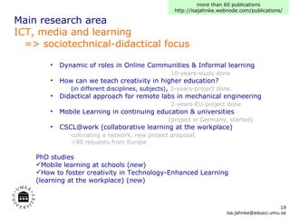 Main research area ICT, media and learning   => sociotechnical-didactical focus Dynamic of roles in Online Communities & Informal learning   10-years-study done  How can we teach creativity in higher education?   (in different disciplines, subjects) ,  3-years-project done  Didactical approach for remote labs in mechanical engineering    2-years-EU-project done  Mobile Learning in continuing education & universities   (project in Germany, started) CSCL@work (collaborative learning at the workplace)    cultivating a network, new project proposal,    >80 requests from Europe PhD studies Mobile learning at schools ( new ) How to foster creativity in Technology-Enhanced Learning  (learning at the workplace) ( new ) more than 60 publications http://isajahnke.webnode.com/publications/ [email_address] 