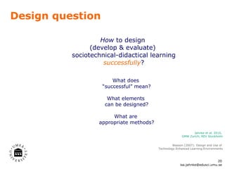 Design question How  to design  (develop & evaluate)  sociotechnical-didactical learning successfully ? Wasson (2007):  Design and Use of  Technology Enhanced Learning Environments What does  “ successful ”  mean? What elements  can be designed? What are  appropriate methods? Jahnke et al. 2010,  GMW Zurich; REV Stockholm [email_address] 