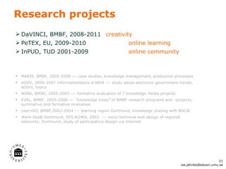 Research projects DaVINCI, BMBF, 2008-2011  creativity PeTEX, EU, 2009-2010 online learning InPUD, TUD 2001-2009 online community MARIS, BMBF, 2005-2008 --- case studies, knowledge management, production processes eGOV, 2006-2007 Informationsbüro d-NRW --- study about electronic government trends, actors, topics WINK, BMWI, 2005-2007 --- formative evaluation of 7 knowledge media projects EVAL, BMBF, 2005-2006 ---  “knowledge loops” of BMBF research programs and –projects, summative and formative evaluation LearnDO, BMBF,2002-2004 --- learning region Dortmund, knowledge sharing with BSCW Werk-Stadt Dortmund, SFS-KOWA, 2002  --- socio-technical web design of regional networks; Dortmund, study of participatory design via Internet [email_address] 