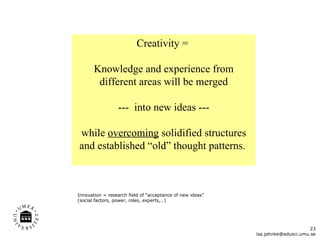 Creativity =  Knowledge and experience from different areas will be merged ---  into new ideas ---  while  overcoming  solidified structures and established  “ old ”  thought patterns.  [email_address] Innovation = research field of “acceptance of new ideas” (social factors, power, roles, experts,…)  