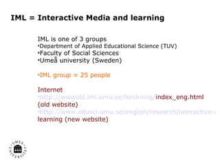 IML = Interactive Media and learning IML is one of 3 groups Department of Applied Educational Science (TUV) Faculty of Social Sciences Umeå university (Sweden) IML group ≈ 25 people Internet http://wwwold.iml.umu.se/forskning/ index_eng.html  (old website) http://www.edusci.umu.se/english/research/interactive-media-and- learning  (new website) 