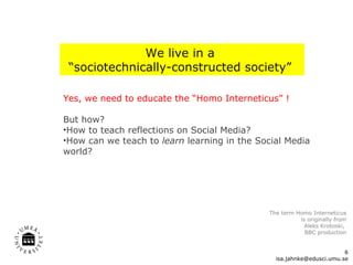 Yes, we need to educate the “Homo Interneticus” !  But how?  How to teach reflections on Social Media? How can we teach to  learn  learning in the Social Media world?  We live in a  “ sociotechnically-constructed society ”   [email_address] The term Homo Interneticus is originally from Aleks Krotoski,  BBC production 