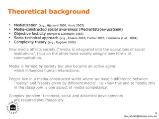 Theoretical background Mediatization  (e.g., Hjarvard 2008; Krotz 2007) Media-constructed social awareness (Medialitätsbewusstsein) Objective facticity  (Berger & Luckmann 1966) Socio-technical approach  (e.g., Coakes 2002; Fischer 2005; Herrmann et al., 2004).  Complexity theory  (e.g., Dugdale 2000)  New media affects society (“media is integrated into the operations of social institutions”,) but on the other hand society  designs  new forms of communication.  Media is formed  by  society but also became an  active agent   which influences human interactions.  People live in a media-constructed world where we have a difference between “reality” and “reality  given  by different media”. To know this and to handle this in the classroom is one aspect of media competency. Complex problem: technical, social and didactical developments  are required  simultaneously  [email_address] 