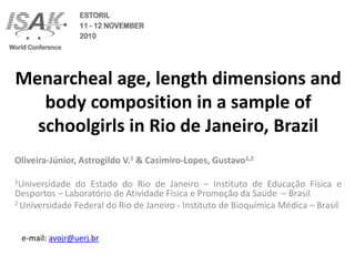 Menarcheal age, length dimensions and
   body composition in a sample of
  schoolgirls in Rio de Janeiro, Brazil
Oliveira-Júnior, Astrogildo V.1 & Casimiro-Lopes, Gustavo1,2

1Universidade  do Estado do Rio de Janeiro – Instituto de Educação Física e
Desportos – Laboratório de Atividade Física e Promoção da Saúde – Brasil
2 Universidade Federal do Rio de Janeiro - Instituto de Bioquímica Médica – Brasil




 e-mail: avojr@uerj.br
 