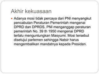 Akhir kekuasaan
 Adanya mosi tidak percaya dari PNI menyangkut
pencabutan Peraturan Pemerintah mengenai
DPRD dan DPRDS. PNI menganggap peraturan
pemerintah No. 39 th 1950 mengenai DPRD
terlalu menguntungkan Masyumi. Mosi tersebut
disetujui parlemen sehingga Natsir harus
mengembalikan mandatnya kepada Presiden.
 
