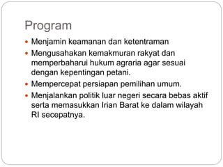 Program
 Menjamin keamanan dan ketentraman
 Mengusahakan kemakmuran rakyat dan
memperbaharui hukum agraria agar sesuai
dengan kepentingan petani.
 Mempercepat persiapan pemilihan umum.
 Menjalankan politik luar negeri secara bebas aktif
serta memasukkan Irian Barat ke dalam wilayah
RI secepatnya.
 