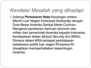 Kendala/ Masalah yang dihadapi
 Adanya Pertukaran Nota Keuangan antara
Mentri Luar Negeri Indonesia Soebardjo dengan
Duta Besar Amerika Serikat Merle Cochran.
Mengenai pemberian bantuan ekonomi dan
militer dari pemerintah Amerika kepada Indonesia
berdasarkan ikatan Mutual Security Act (MSA).
Dimana dalam MSA terdapat pembatasan
kebebasan politik luar negeri RI karena RI
diwajibkan memperhatiakan kepentingan
Amerika.
 