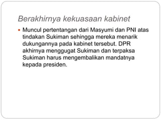 Berakhirnya kekuasaan kabinet
 Muncul pertentangan dari Masyumi dan PNI atas
tindakan Sukiman sehingga mereka menarik
dukungannya pada kabinet tersebut. DPR
akhirnya menggugat Sukiman dan terpaksa
Sukiman harus mengembalikan mandatnya
kepada presiden.
 