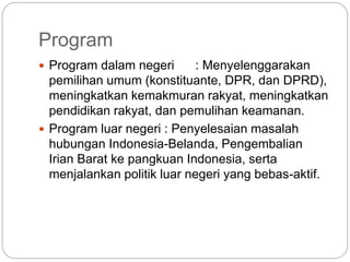 Program
 Program dalam negeri : Menyelenggarakan
pemilihan umum (konstituante, DPR, dan DPRD),
meningkatkan kemakmuran rakyat, meningkatkan
pendidikan rakyat, dan pemulihan keamanan.
 Program luar negeri : Penyelesaian masalah
hubungan Indonesia-Belanda, Pengembalian
Irian Barat ke pangkuan Indonesia, serta
menjalankan politik luar negeri yang bebas-aktif.
 
