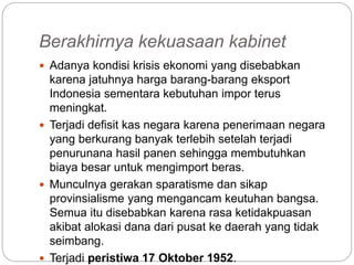 Berakhirnya kekuasaan kabinet
 Adanya kondisi krisis ekonomi yang disebabkan
karena jatuhnya harga barang-barang eksport
Indonesia sementara kebutuhan impor terus
meningkat.
 Terjadi defisit kas negara karena penerimaan negara
yang berkurang banyak terlebih setelah terjadi
penurunana hasil panen sehingga membutuhkan
biaya besar untuk mengimport beras.
 Munculnya gerakan sparatisme dan sikap
provinsialisme yang mengancam keutuhan bangsa.
Semua itu disebabkan karena rasa ketidakpuasan
akibat alokasi dana dari pusat ke daerah yang tidak
seimbang.
 Terjadi peristiwa 17 Oktober 1952.
 