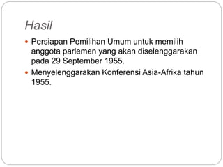 Hasil
 Persiapan Pemilihan Umum untuk memilih
anggota parlemen yang akan diselenggarakan
pada 29 September 1955.
 Menyelenggarakan Konferensi Asia-Afrika tahun
1955.
 