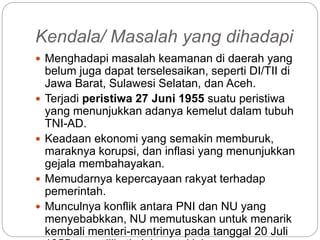 Kendala/ Masalah yang dihadapi
 Menghadapi masalah keamanan di daerah yang
belum juga dapat terselesaikan, seperti DI/TII di
Jawa Barat, Sulawesi Selatan, dan Aceh.
 Terjadi peristiwa 27 Juni 1955 suatu peristiwa
yang menunjukkan adanya kemelut dalam tubuh
TNI-AD.
 Keadaan ekonomi yang semakin memburuk,
maraknya korupsi, dan inflasi yang menunjukkan
gejala membahayakan.
 Memudarnya kepercayaan rakyat terhadap
pemerintah.
 Munculnya konflik antara PNI dan NU yang
menyebabkkan, NU memutuskan untuk menarik
kembali menteri-mentrinya pada tanggal 20 Juli
 