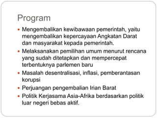 Program
 Mengembalikan kewibawaan pemerintah, yaitu
mengembalikan kepercayaan Angkatan Darat
dan masyarakat kepada pemerintah.
 Melaksanakan pemilihan umum menurut rencana
yang sudah ditetapkan dan mempercepat
terbentuknya parlemen baru
 Masalah desentralisasi, inflasi, pemberantasan
korupsi
 Perjuangan pengembalian Irian Barat
 Politik Kerjasama Asia-Afrika berdasarkan politik
luar negeri bebas aktif.
 