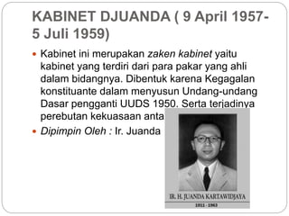 KABINET DJUANDA ( 9 April 1957-
5 Juli 1959)
 Kabinet ini merupakan zaken kabinet yaitu
kabinet yang terdiri dari para pakar yang ahli
dalam bidangnya. Dibentuk karena Kegagalan
konstituante dalam menyusun Undang-undang
Dasar pengganti UUDS 1950. Serta terjadinya
perebutan kekuasaan antara partai politik.
 Dipimpin Oleh : Ir. Juanda
 
