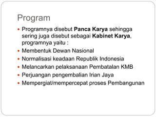 Program
 Programnya disebut Panca Karya sehingga
sering juga disebut sebagai Kabinet Karya,
programnya yaitu :
 Membentuk Dewan Nasional
 Normalisasi keadaan Republik Indonesia
 Melancarkan pelaksanaan Pembatalan KMB
 Perjuangan pengembalian Irian Jaya
 Mempergiat/mempercepat proses Pembangunan
 