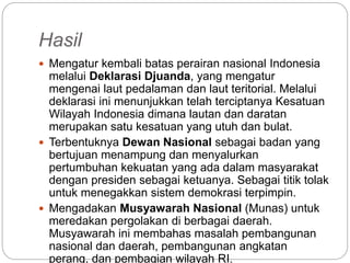 Hasil
 Mengatur kembali batas perairan nasional Indonesia
melalui Deklarasi Djuanda, yang mengatur
mengenai laut pedalaman dan laut teritorial. Melalui
deklarasi ini menunjukkan telah terciptanya Kesatuan
Wilayah Indonesia dimana lautan dan daratan
merupakan satu kesatuan yang utuh dan bulat.
 Terbentuknya Dewan Nasional sebagai badan yang
bertujuan menampung dan menyalurkan
pertumbuhan kekuatan yang ada dalam masyarakat
dengan presiden sebagai ketuanya. Sebagai titik tolak
untuk menegakkan sistem demokrasi terpimpin.
 Mengadakan Musyawarah Nasional (Munas) untuk
meredakan pergolakan di berbagai daerah.
Musyawarah ini membahas masalah pembangunan
nasional dan daerah, pembangunan angkatan
perang, dan pembagian wilayah RI.
 