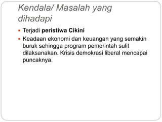 Kendala/ Masalah yang
dihadapi
 Terjadi peristiwa Cikini
 Keadaan ekonomi dan keuangan yang semakin
buruk sehingga program pemerintah sulit
dilaksanakan. Krisis demokrasi liberal mencapai
puncaknya.
 