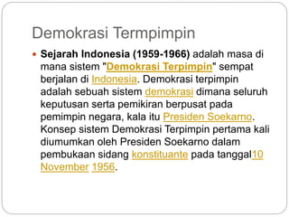Demokrasi Termpimpin
 Sejarah Indonesia (1959-1966) adalah masa di
mana sistem "Demokrasi Terpimpin" sempat
berjalan di Indonesia. Demokrasi terpimpin
adalah sebuah sistem demokrasi dimana seluruh
keputusan serta pemikiran berpusat pada
pemimpin negara, kala itu Presiden Soekarno.
Konsep sistem Demokrasi Terpimpin pertama kali
diumumkan oleh Presiden Soekarno dalam
pembukaan sidang konstituante pada tanggal10
November 1956.
 