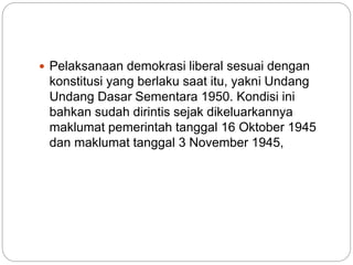  Pelaksanaan demokrasi liberal sesuai dengan
konstitusi yang berlaku saat itu, yakni Undang
Undang Dasar Sementara 1950. Kondisi ini
bahkan sudah dirintis sejak dikeluarkannya
maklumat pemerintah tanggal 16 Oktober 1945
dan maklumat tanggal 3 November 1945,
 