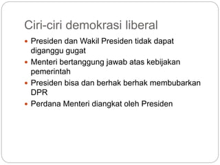 Ciri-ciri demokrasi liberal
 Presiden dan Wakil Presiden tidak dapat
diganggu gugat
 Menteri bertanggung jawab atas kebijakan
pemerintah
 Presiden bisa dan berhak berhak membubarkan
DPR
 Perdana Menteri diangkat oleh Presiden
 