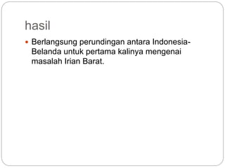 hasil
 Berlangsung perundingan antara Indonesia-
Belanda untuk pertama kalinya mengenai
masalah Irian Barat.
 