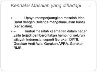 Kendala/ Masalah yang dihadapi :
 – Upaya memperjuangkan masalah Irian
Barat dengan Belanda mengalami jalan buntu
(kegagalan).
 – Timbul masalah keamanan dalam negeri
yaitu terjadi pemberontakan hampir di seluruh
wilayah Indonesia, seperti Gerakan DI/TII,
Gerakan Andi Azis, Gerakan APRA, Gerakan
RMS.
 