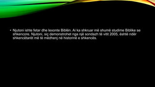 • Njutoni ishte fetar dhe lexonte Biblën. Ai ka shkruar më shumë studime Biblike se
shkencore. Njutoni, siç demonstrohet nga një sondazh të vitit 2005, është ndër
shkencëtarët më të mëdhenj në historinë e shkencës.
 