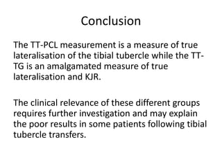 Conclusion
The TT-PCL measurement is a measure of true
lateralisation of the tibial tubercle while the TT-
TG is an amalgamated measure of true
lateralisation and KJR.
The clinical relevance of these different groups
requires further investigation and may explain
the poor results in some patients following tibial
tubercle transfers.
 