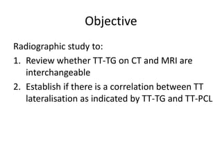 Objective
Radiographic study to:
1. Review whether TT-TG on CT and MRI are
interchangeable
2. Establish if there is a correlation between TT
lateralisation as indicated by TT-TG and TT-PCL
 