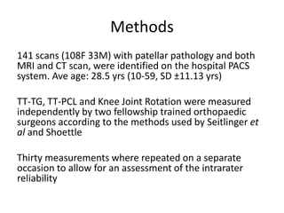 Methods
141 scans (108F 33M) with patellar pathology and both
MRI and CT scan, were identified on the hospital PACS
system. Ave age: 28.5 yrs (10-59, SD ±11.13 yrs)
TT-TG, TT-PCL and Knee Joint Rotation were measured
independently by two fellowship trained orthopaedic
surgeons according to the methods used by Seitlinger et
al and Shoettle
Thirty measurements where repeated on a separate
occasion to allow for an assessment of the intrarater
reliability
 