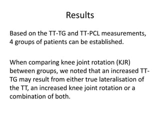 Results
Based on the TT-TG and TT-PCL measurements,
4 groups of patients can be established.
When comparing knee joint rotation (KJR)
between groups, we noted that an increased TT-
TG may result from either true lateralisation of
the TT, an increased knee joint rotation or a
combination of both.
 