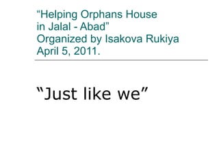 “ Helping Orphans House  in Jalal - Abad”  Organized by Isakova Rukiya April 5, 2011. “ Just like we” 