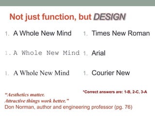 Not just function, but DESIGN
1. A Whole New Mind
1. A Whole New Mind
1. A Whole New Mind
1. Times New Roman
1. Arial
1. Courier New
“Aesthetics matter.
Attractive things work better.”
Don Norman, author and engineering professor (pg. 76)
*Correct answers are: 1-B, 2-C, 3-A
 