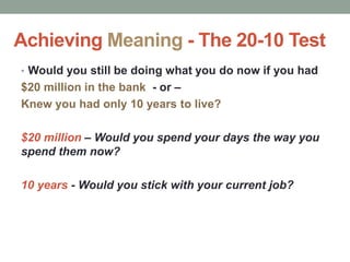 Achieving Meaning - The 20-10 Test
• Would you still be doing what you do now if you had
$20 million in the bank - or –
Knew you had only 10 years to live?
$20 million – Would you spend your days the way you
spend them now?
10 years - Would you stick with your current job?
 